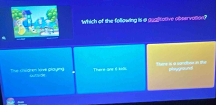 Which of the following is a guglitative observation?
The children love playing There are 6 kids There is a sandbax in she playground.
outside