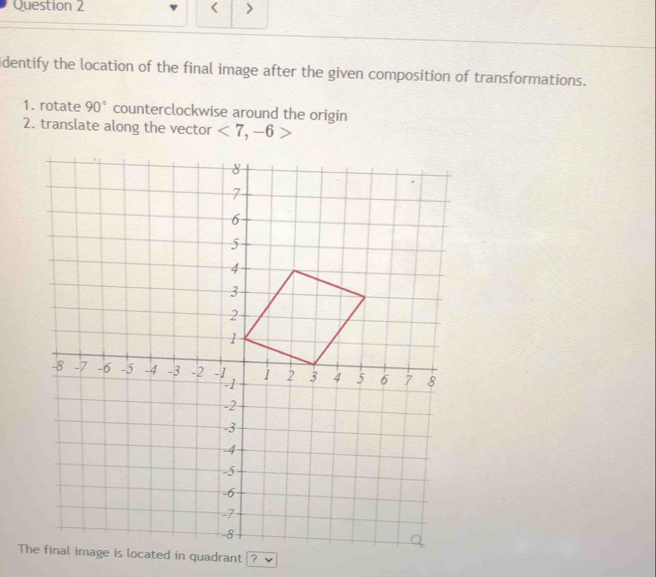 < > 
Identify the location of the final image after the given composition of transformations. 
1. rotate 90° counterclockwise around the origin 
2. translate along the vector <7,-6>