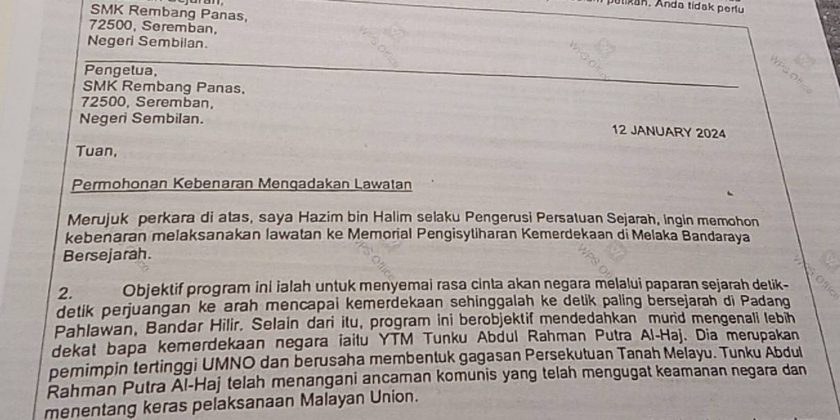 ulikan, Anda tidak peru 
SMK Rembang Panas,
72500, Seremban, 
Negeri Sembilan. 
Pengelua, 
SMK Rembang Panas,
72500, Seremban, 
Negeri Sembilan. 12 JANUARY 2024 
Tuan, 
Permohonan Kebenaran Menqadakan Lawatan 
Merujuk perkara di atas, saya Hazim bin Halim selaku Pengerusi Persatuan Sejarah, ingin memohon 
kebenaran melaksanakan lawatan ke Memorial Pengisytiharan Kemerdekaan di Melaka Bandaraya 
Bersejarah. 
2. Objektif program ini ialah untuk menyemai rasa cinta akan negara melalui paparan sejarah detik- 
detik perjuangan ke arah mencapai kemerdekaan sehinggalah ke detik paling bersejarah di Padang 
Pahlawan, Bandar Hilir. Selain dari itu, program ini berobjektif mendedahkan murid mengenali lebih 
dekat bapa kemerdekaan negara iailu YTM Tunku Abdul Rahman Putra Al-Haj. Dia merupakan 
pemimpin tertinggi UMNO dan berusaha membentuk gagasan Persekutuan Tanah Melayu. Tunku Abdul 
Rahman Putra Al-Haj telah menangani ancaman komunis yang telah mengugat keamanan negara dan 
menentang keras pelaksanaan Malayan Union.