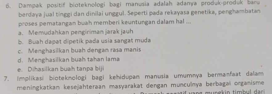 Dampak positif bioteknologi bagi manusia adalah adanya produk-produk baru
berdaya jual tinggi dan dinilai unggul. Seperti pada rekayasa genetika, penghambatan
proses pematangan buah memberi keuntungan dalam hal ...
a. Memudahkan pengiriman jarak jauh
b. Buah dapat dipetik pada usia sangat muda
c. Menghasilkan buah dengan rasa manis
d. Menghasilkan buah tahan lama
e. Dihasilkan buah tanpa biji
7. Implikasi bioteknologi bagi kehidupan manusia umumnya bermanfaat dalam
meningkatkan kesejahteraan masyarakat dengan munculnya berbagai organisme
s n g mungkin timbul dari