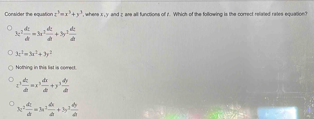 Consider the equation z^3=x^3+y^3 , where x , y and z are all functions of t. Which of the following is the correct related rates equation?
3z^2 dz/dt =3x^2 dz/dt +3y^2 dz/dt 
3z^2=3x^2+3y^2
Nothing in this list is correct.
z^3 dz/dt =x^3 dx/dt +y^3 dy/dt 
3z^2 dz/dt =3x^2 dx/dt +3y^2 dy/dt 