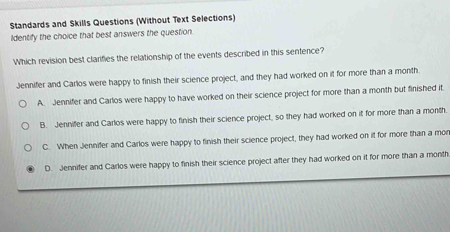 Standards and Skills Questions (Without Text Selections)
Identify the choice that best answers the question.
Which revision best clarifies the relationship of the events described in this sentence?
Jennifer and Carlos were happy to finish their science project, and they had worked on it for more than a month.
A. Jennifer and Carlos were happy to have worked on their science project for more than a month but finished it.
B. Jennifer and Carlos were happy to finish their science project, so they had worked on it for more than a month.
C. When Jennifer and Carlos were happy to finish their science project, they had worked on it for more than a mor
D. Jennifer and Carlos were happy to finish their science project after they had worked on it for more than a month