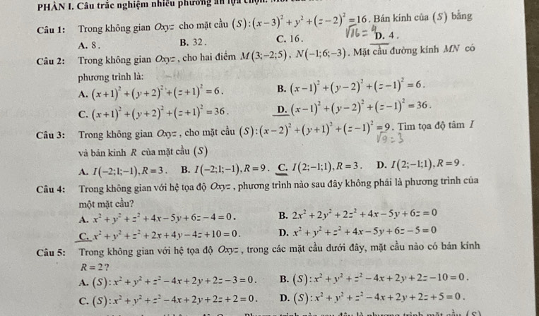 PHÀN I. Câu trắc nghiệm nhiều phương an lựa chội
Câu 1: Trong không gian Oxyz cho mặt c^(frac 1)2u(S):(x-3)^2+y^2+(z-2)^2=16. Bán kính của (S) bằng
D. 4
A. 8 . B. 32 . C. 16 . 1
Câu 2: Trong không gian Oxyz , cho hai điểm M(3;-2;5),N(-1;6;-3). Mặt cầu đường kính MN có
phương trình là:
A. (x+1)^2+(y+2)^2+(z+1)^2=6. B. (x-1)^2+(y-2)^2+(z-1)^2=6.
C. (x+1)^2+(y+2)^2+(z+1)^2=36. D. (x-1)^2+(y-2)^2+(z-1)^2=36.
Câu 3: Trong không gian Oxy= , cho mặt c^(frac 1)3u(S):(x-2)^2+(y+1)^2+(z-1)^2=9. Tìm tọa độ tâm I
và bản kinh R của mặt cầu (S)
A. I(-2;1;-1),R=3. B. I(-2;1;-1),R=9. C. I(2;-1;1),R=3. D. I(2;-1;1),R=9.
Câu 4: Trong không gian với hệ tọa độ Oxyz , phương trình nào sau đây không phái là phương trình của
một mặt cầu?
A. x^2+y^2+z^2+4x-5y+6z-4=0. B. 2x^2+2y^2+2z^2+4x-5y+6z=0
C. x^2+y^2+z^2+2x+4y-4z+10=0. D. x^2+y^2+z^2+4x-5y+6z-5=0
Câu 5: Trong không gian với hệ tọa độ Oxyz , trong các mặt cầu dưới đây, mặt cầu nào có bán kính
R=2 ?
A. (S):x^2+y^2+z^2-4x+2y+2z-3=0. B. (S):x^2+y^2+z^2-4x+2y+2z-10=0.
C. (S):x^2+y^2+z^2-4x+2y+2z+2=0. D. (S):x^2+y^2+z^2-4x+2y+2z+5=0.