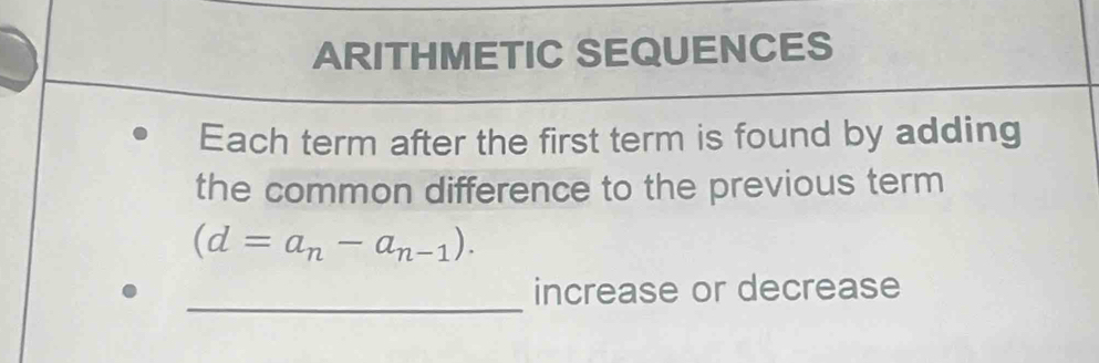 ARITHMETIC SEQUENCES 
Each term after the first term is found by adding 
the common difference to the previous term
(d=a_n-a_n-1). 
_ 
increase or decrease