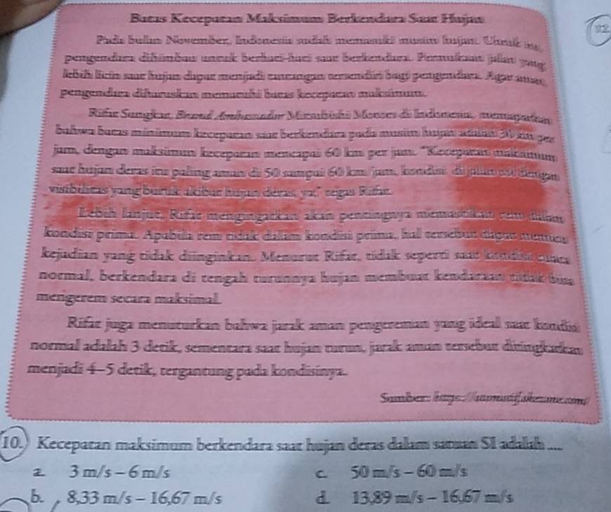 Batas Kecepatan Maksimum Berkendarz Saa Hajan
Padis ballm November, Indonesis sudile memkš musin hujm. Uhak m
pengendure difünbau unrak berkari-huri saur berkendrz. Peaksan julat gag
lbil liein saur hujan dapar menjadi cancangan sersendió bagó pengendar. Agar amas
pengendura difuruskas memuruhá baeas kecepucav muksámum.
Rifu Sangka, Benad Amhuande Marbishi Monrs de ndomena, memapatran
bahwa bacas minimum keceparan sue berkendara pada musim huyan atnt 30 kt per
jam, dengan maksimun keceparan mencapai 60 km per jam. 'Kocepaan makan
saur hujan deras iru paling aman di 50 samçui 60 km/jam, kondin, di juas sóí dangao
visibilicas yang buruk akibur hujs devas yu" regas Riae
Lebih lanjus, Rifas mengingadkan akan pentingwya memastikan com dilam
kondisi prima. Apabila rem ridak dallim kondisi prima, hall tersebur thynr mentor
kejadian yang tidak diinginkan. Menurut Rifar, tídak seperti saat kendis mara
normal, berkendara di tengah rurunnya hujan membuat kendaraau tidak bua
mengerém secara maksimal.
Rifat juga menuturkan bahwa jarak aman pengereman yang ideal saat kondis
normal adalah 3 detik, sementara saat hujan turın, jarak aman tersebut ditingkarkau
menjadi 4-5 detik, tergantung pada kondisinya.
Samber: htge://amatif skezme zim
(10.) Kecepatan maksimum berkendara saat hujan deras dalam saman SI a 2x+ _
3m/s-6m/s
C 50m/s-60m/s
b. 8,33m/s-16,67m/s d 13,89m/s-16,67m/s