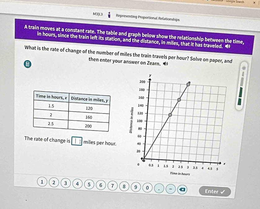 Cuator - Google Search 
M3[L3 Representing Proportional Relationships 
A train moves at a constant rate. The table and graph below show the relationship between the time, 
in hours, since the train left its station, and the distance, in miles, that it has traveled. 
What is the rate of change of the number of miles the train travels per hour? Solve on paper, and 
then enter your answer on Zearn. 

The rate of change is I I miles per hour.
1 2 3 4 5 6 7 8 9 0 . - 
Enter