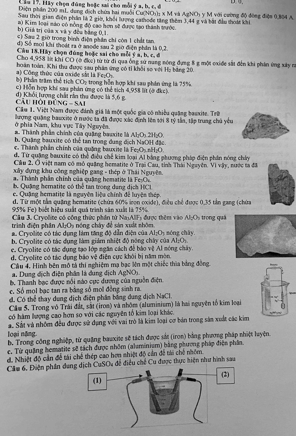 0,
Cầu 17. Hãy chọn đúng hoặc sai cho mỗi ý a, b, c, d
Điện phân 200 mL dung dịch chứa hai muối ( Cu(NO_3)_2* M và AgNO_3 y M với cường độ dòng điện 0,804 A.
Sau thời gian điện phân là 2 giờ, khối lượng cathode tăng thêm 3,44 g và bắt đầu thoát khí.
a) Kim loại nào có nồng độ cao hơn sẽ được tạo thành trước.
b) Giá trị của x và y đều bằng 0,1.
c) Sau 2 giờ trong bình điện phân chỉ còn 1 chất tan.
d) Số mol khí thoát ra ở anode sau 2 giờ điện phân là 0,2.
Câu 18.Hãy chọn đúng hoặc sai cho mỗi ý a, b, c, d
Cho 4,958 lít khỉ CO (ở đkc) từ từ đi qua ống sứ nung nóng đựng 8 g một oxide sắt đến khi phản ứng xảy ra
thoàn toàn. Khi thu được sau phản ứng có tỉ khối so với H_2 bằng 20.
a) Công thức của oxide sắt là Fez O_3.
b) Phần trăm thể tích CO_2 trong hỗn hợp khí sau phản ứng là 75%.
c) Hỗn hợp khí sau phản ứng có thể tích 4,958 lít (ở đkc).
d) Khối lượng chất rắn thu được là 5,6 g.
cầU HỒi đỨN G-SAI
Câu 1. Việt Nam được đánh giá là một quốc gia có nhiều quặng bauxite. Trữ
lượng quặng bauxite ở nước ta đã được xác định lên tới 8 tỷ tấn, tập trung chủ yếu
ở phía Nam, khu vực Tây Nguyên.
a. Thành phần chính của quặng bauxite là Al_2O_3.2H_2O.
b. Quặng bauxite có thể tan trong dung dịch NaOH đặc.
c. Thành phần chính của quặng bauxite là Fe_2O_3.nH₂O.
d. Từ quặng bauxite có thể điều chế kim loại Al bằng phương pháp điện phân nóng chảy
Câu 2. Ở việt nam có mỏ quặng hematite ở Trại Cau, tỉnh Thái Nguyên. Vì vậy, nước ta đã
xây dựng khu công nghiệp gang - thép ở Thái Nguyên.
a. Thành phần chính của quặng hematite là Fe3O4.
b. Quặng hematite có thể tan trong dung dịch HCl.
c. Quặng hematiţe là nguyên liệu chính để luyện thép.
d. Từ một tấn quặng hematite (chứa 60% iron oxide), điều chế được 0,35 tấn gang (chứa
95% Fe) biết hiệu suất quá trình sản xuất là 75%.
Câu 3. Cryolite có công thức phân tử Na₃AlF3 được thêm vào Al_2O_3 trong quá
trình điện phân Al_2O_3 nóng chảy để sản xuất nhôm.
a. Cryolite có tác dụng làm tăng độ dẫn điện của Al_2O_3 nóng chảy.
b. Cryolite có tác dụng làm giảm nhiệt độ nóng chảy của Al_2O_3.
c. Cryolite có tác dụng tạo lớp ngăn cách để bảo vệ Al nóng chảy.
d. Cryolite có tác dụng bảo vệ điện cực khỏi bị năm mòn.
Câu 4. Hình bên mô tả thí nghiệm mạ bạc lên một chiếc thìa bằng đồng. 
a.  Dung dịch điện phân là dung dịch Ag NO_3.
b. Thanh bạc được nối nào cực dương của nguồn điện.
c. Số mol bạc tan ra bằng số mol đồng sinh ra. Spoon
d. Có thể thay dung dịch điện phân bằng dung dịch NaCl.
Câu 5. Trong vỏ Trái đất, sắt (iron) và nhôm (aluminium) là hai nguyên tố kim loại
có hàm lượng cao hơn so với các nguyên tố kim loại khác.
a. Sắt và nhôm đều được sử dụng với vai trò là kim loại cơ bản trong sản xuất các kim
loại nặng.
b. Trong công nghiệp, từ quặng bauxite sẽ tách được sắt (iron) bằng phương pháp nhiệt luyện.
c. Từ quặng hematite sẽ tách được nhôm (aluminium) bằng phương pháp điện phân.
d. Nhiệt độ cần để tái chế thép cao hơn nhiệt độ cần để tái chế nhôm.
Câu 6. Điện phân dun dịch CuSO4 để điều chế Cu được thực hiện như hình sau