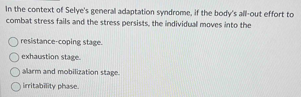 In the context of Selye's general adaptation syndrome, if the body's all-out effort to
combat stress fails and the stress persists, the individual moves into the
resistance-coping stage.
exhaustion stage.
alarm and mobilization stage.
irritability phase.