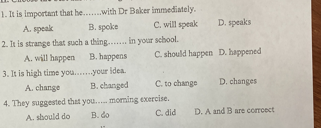 It is important that he.....with Dr Baker immediately.
A. speak B. spoke C. will speak D. speaks
2. It is strange that such a thing… in your school.
A. will happen B. happens C. should happen D. happened
3. It is high time you.…. .your idea.
A. change B. changed C. to change D. changes
4. They suggested that you..... morning exercise.
A. should do B. do C. did D. A and B are corrcect