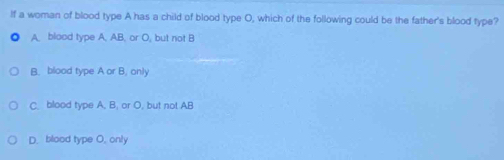 If a woman of blood type A has a child of blood type O, which of the following could be the father's blood type?
A. blood type A. AB. or O, but not B
B. blood type A or B. only
C. blood type A, B, or O, but not AB
D. blood type O, only