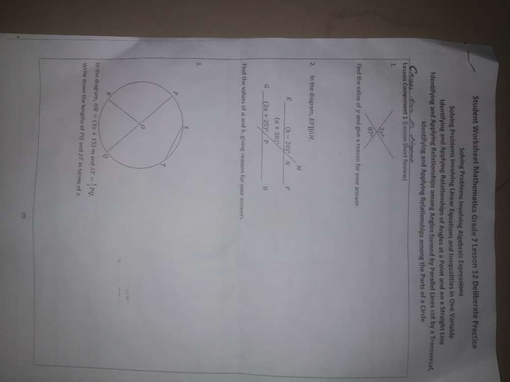 Student Worksheet Mathematics Grade 7 Lesson 12 Deliberate Practice
Solving Problems involving Algebraic Expressions
Solving Problems involving Linear Equations and Inequalities in One Variable
Identifying and Applying Relationships of Angles at a Point and on a Straight Line
Identifying and Applying Relationships among Angles formed by Parallel Lines cut by a Transversal,
Identifying and Applying Relationships among the Parts of a Circle
a
Lesson Component 1 (Lesson Short Review)
1.
Find the value of y and give a reason for your answer.
2. In the diagram, E F||GH.
Find the values of a and b, giving reasons for your answers
3.
In th OR=(3x+15) m and ST= 1/3 PQ.
Write down the lengths of PQ and ST in terms of x.
29