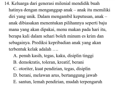 Keluarga dari generasi milenial mendidik buah
hatinya dengan menganggap anak - anak itu memiliki
diri yang unik. Dalam mengambil keputusan, anak -
anak dibiasakan menentukan pilihannya seperti baju
mana yang akan dipakai, menu makan pada hari itu,
berapa kali dalam sehari boleh minum es krim dan
sebagainya. Prediksi kepribadian anak yang akan
terbentuk kelak adalah …
A. penuh kasih, tegas, kaku, disiplin tinggi
B. demokratis, toleran, kreatif, berani
C. otoriter, kuat pendirian, tegas, disiplin
D. berani, melawan arus, bertanggung jawab
E. santun, lemah pendirian, mudah terpengaruh