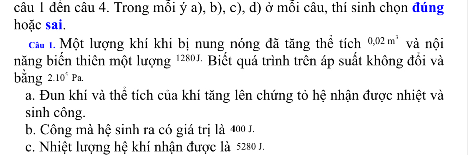 đến câu 4. Trong mỗi ý a), b), c), d) ở mỗi câu, thí sinh chọn đúng
hoặc sai.
cat 1. Một lượng khí khi bị nung nóng đã tăng thể tích 0,02m^3 và nội
năng biến thiên một lượng 1280" Biết quá trình trên áp suất không đổi và
bằng 2.10^5Pa.
a. Đun khí và thể tích của khí tăng lên chứng tỏ hệ nhận được nhiệt và
sinh công.
b. Công mà hệ sinh ra có giá trị là 400 J.
c. Nhiệt lượng hệ khí nhận được là 5280 J.