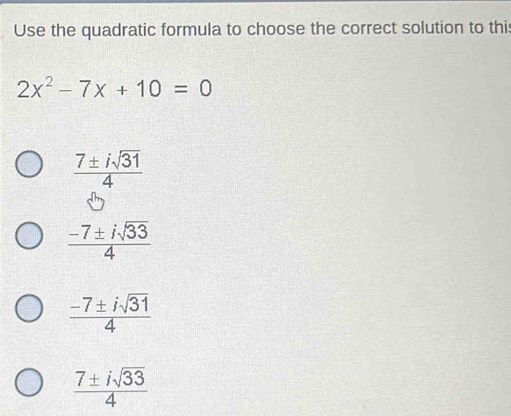 Use the quadratic formula to choose the correct solution to thi
2x^2-7x+10=0
 7± isqrt(31)/4 
 (-7± isqrt(33))/4 
 (-7± isqrt(31))/4 
 7± isqrt(33)/4 