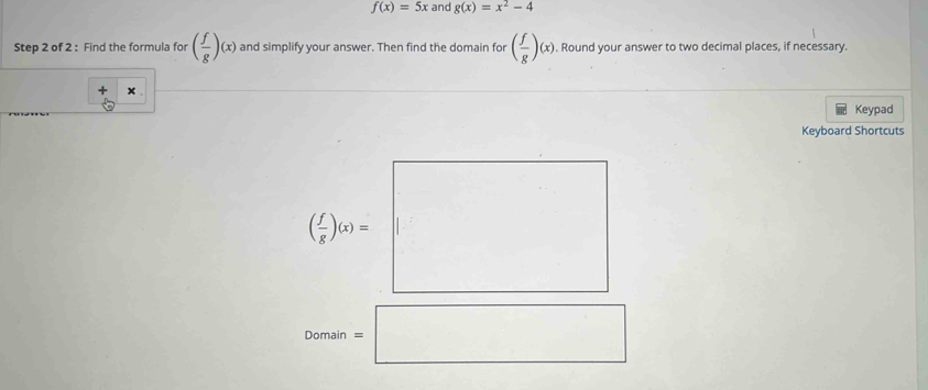 f(x)=5x and g(x)=x^2-4
Step 2 of 2 : Find the formula for ( f/g )(x) and simplify your answer. Then find the domain for ( f/g )(x). Round your answer to two decimal places, if necessary. 
+ × 
Keypad 
Keyboard Shortcuts
( x/x )_0=□
Domain=□