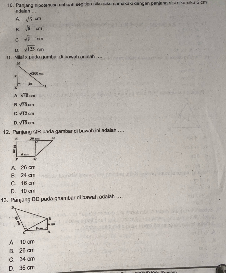 Panjang hipotenusa sebuah segitiga siku-siku samakaki dengan panjang sisi siku-siku 5 cm
adalah ....
A. sqrt(5)cm
B. sqrt(θ )cm
C. sqrt(5)cm
D. sqrt(125)cm
11. Nilai x pada gambar di bawah adalah ....
A. sqrt(40)cm
B. sqrt(20)cm
C. sqrt(12)cm
D. sqrt(10)cm
12. Panjang QR pada gambar di bawah ini adalah ....
A. 26 cm
B. 24 cm
C. 16 cm
D. 10 cm
13. Panjang BD pada ghambar di bawah adalah ...
A. 10 cm
B. 26 cm
C. 34 cm
D. 36 cm