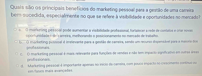 Quais são os principais benefícios do marketing pessoal para a gestão de uma carreira
bem-sucedida, especialmente no que se refere à visibilidade e oportunidades no mercado?
a O marketing pessoal pode aumentar a visibilidade profissional, fortalecer a rede de contatos e criar novas
oportunidades de carreira, melhorando o posicionamento no mercado de trabalho.
b. O marketing pessoal é irrelevante para a gestão de carreira, sendo um recurso dispensável para a maioria dos
profissionais.
c. O marketing pessoal é mais relevante para funções de vendas e não tem impacto significativo em outras áreas
profissionais.
d. Marketing pessoal é importante apenas no início da carreira, com pouco impacto no crescimento contínuo ou
em fases mais avançadas.