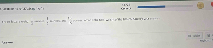 11/28 
Question 13 of 27, Step 1 of 1 Correct 
Three letters weigh  1/3  ounces,  1/5  ounces, and  13/15  ounces. What is the total weight of the letters? Simplify your answer. 
Tables 
Answer 
Keyboard !