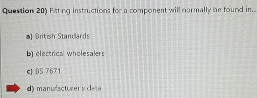 Question 20) Fitting instructions for a component will normally be found in...
a) British Standards
b) electrical wholesalers
c) BS 7671
d) manufacturer's data