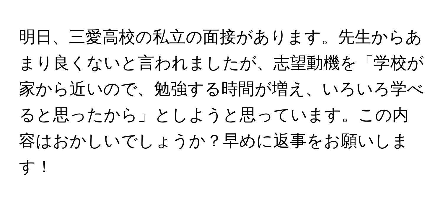 明日、三愛高校の私立の面接があります。先生からあまり良くないと言われましたが、志望動機を「学校が家から近いので、勉強する時間が増え、いろいろ学べると思ったから」としようと思っています。この内容はおかしいでしょうか？早めに返事をお願いします！