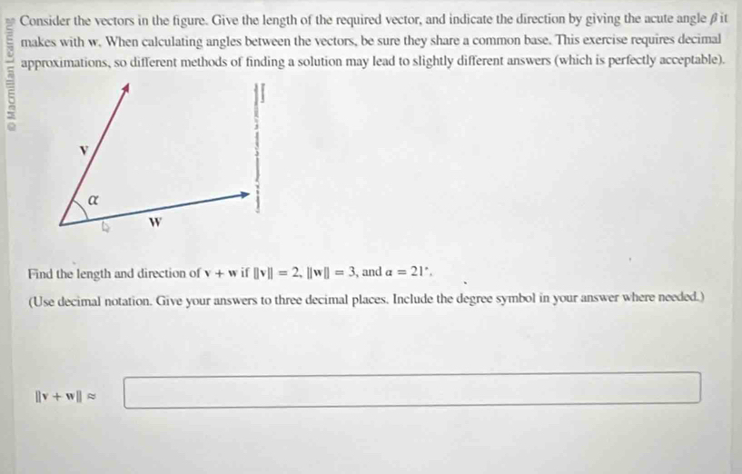 Consider the vectors in the figure. Give the length of the required vector, and indicate the direction by giving the acute angle βit
makes with w. When calculating angles between the vectors, be sure they share a common base. This exercise requires decimal 
approximations, so different methods of finding a solution may lead to slightly different answers (which is perfectly acceptable). 
Find the length and direction of v+w if ||v||=2, ||w||=3 , and a=21°, 
(Use decimal notation. Give your answers to three decimal places. Include the degree symbol in your answer where needed.)
||v+w||approx □