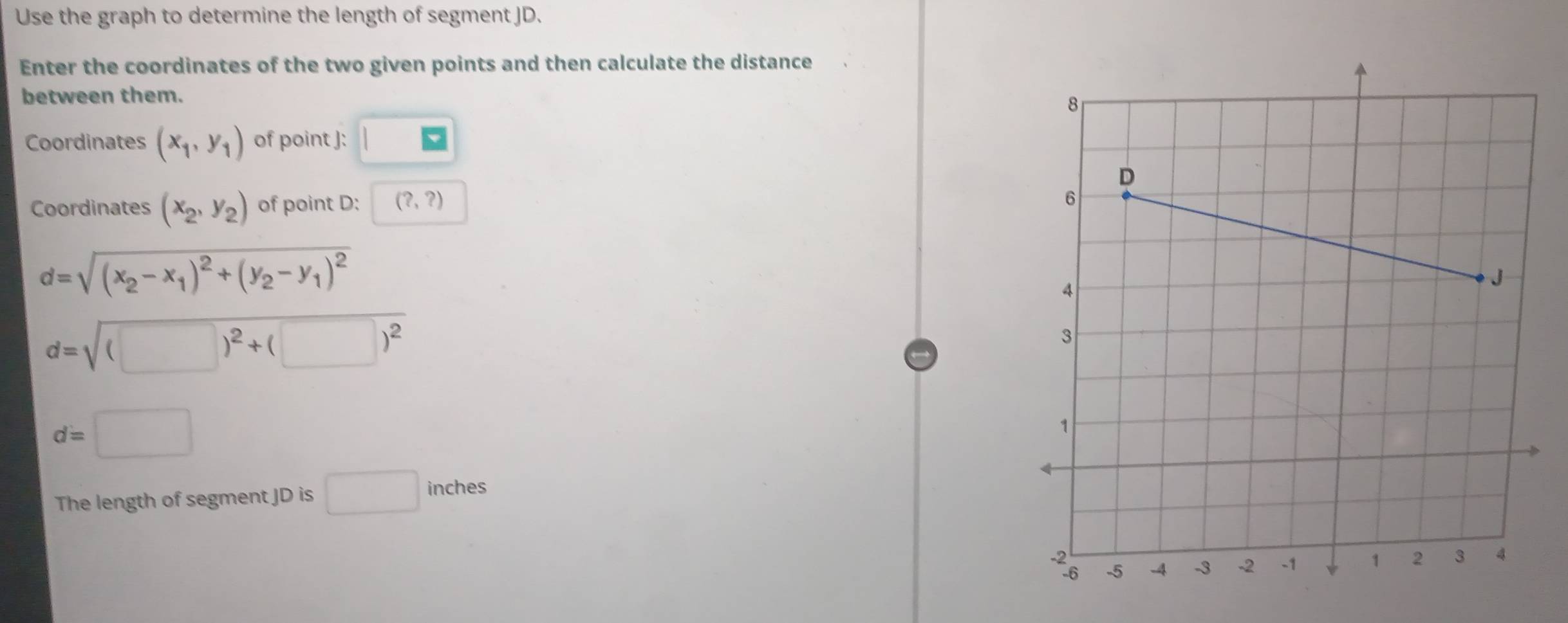 Use the graph to determine the length of segment JD. 
Enter the coordinates of the two given points and then calculate the distance 
between them. 
Coordinates (x_1,y_1) of point J : □ 
Coordinates (x_2,y_2) of point D : (?,?)
d=sqrt((x_2)-x_1)^2+(y_2-y_1)^2
d=sqrt((□ )^2)+(□ )^2
d=□
The length of segment JD is □ inches