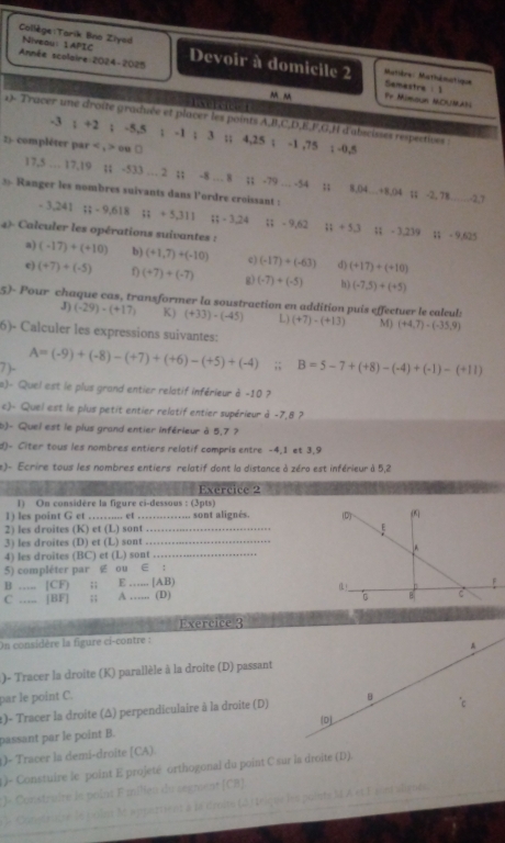 Collège:Tarik Bno Ziyed Niveau: 1APIC
Année scolaire:2024-2025 Devoir à domicile 2 Matière: Mathématique Semestre :1 Pr Mimown MCUMAN
m 
1 l e 1
2)- Tracer une droite graduée et plaver les points A,B,C,D,E,F,G,H d'abscisses respectives :
-3 ; +2 ; -5,5 ; -1 ; 3 ;; 4,25 ; -1 ,75 ; -0,5
2)- compléter par < , > ou □
17,5 … 17,19 ;; -533 … 2 ;; -8 … 8 ;; -79 ... -54 ;; 8,04…+8,04 ;; -2, 78_ 43
3 Ranger les nombres suivants dans l'ordre croissant :
- 3, 241 ::-9,618 ::+5,311 Rt=3.24;; - 9,62 ;; + 5,3 ;; - 3,239 1 - 9,625
4)- Calculer les opérations suivantes : (-17)+(+10) b) (+1,7)+(-10) c) (-17)+(-63) d) (+17)+(+10)
a)
e) (+7)+(-5) (+7)+(-7) g) (-7)+(-5) h) (-7,5)+(+5)
5)- Pour chaque cas, transformer la soustraction en addition puis effectuer le caleul:
J) (-29)-(+17) K) (+33)· (-45) L) (+7)-(+13) M) (+4,7)-(-35,9)
6)- Calculer les expressions suivantes:
7)- A=(-9)+(-8)-(+7)+(+6)-(+5)+(-4);; B=5-7+(+8)-(-4)+(-1)-(+11)
s)- Quel est le plus grand entier relatif inférieur à -10 ?
c)- Quel est le plus petit entier relatif entier supérieur à -7,8 ?
b)- Quel est le plus grand entier inférieur à 5,7 ?
d)- Citer tous les nombres entiers relatif compris entre -4,1 et 3,9
e)- Ecrire tous les nombres entiers relatif dont la distance à zéro est inférieur à 5,2
Exercice 2
1) On considére la figure ci-dessous : (3pts)
1) les point G et …… .. et sont alignés. (D) 0
2) les droites (K) et (L) sont_
3) les droites (D) et (L) sont_
4) les droites (BC) et (L) sont_
5) compléter par g ou ∈ :
B _[CF) ;; E _ [AB) (L)_ C
C ._ . [BF] ;; A . (D)
Exercice 3
On considère la figure ci-contre :
A
)- Tracer la droite (K) parallèle à la droite (D) passant
par le point C.
t)- Tracer la droite (Δ) perpendiculaire à la droite (D) B
passant par le point B. (D
1)- Tracer la demi-droite [CA).
)- Constuire le point E projeté orthogonal du point C sur la droite (D).
*)« Constraire le point F milieu du segment (CB)
le Constrsisé le polus It appartient à la droits (à 1eique leu points M A et F aiet algnés