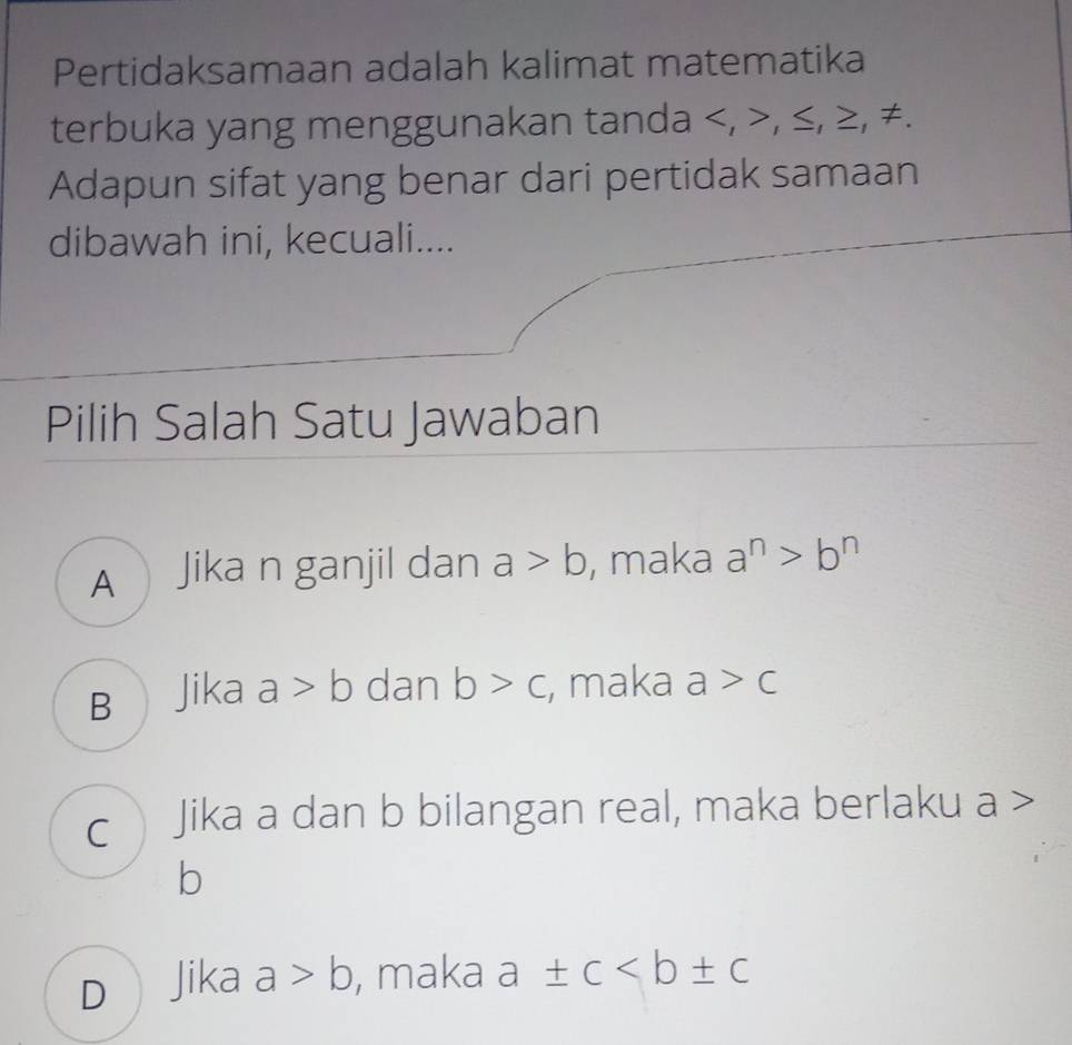 Pertidaksamaan adalah kalimat matematika
terbuka yang menggunakan tanda , , ≤, ≥, ≠.
Adapun sifat yang benar dari pertidak samaan
dibawah ini, kecuali....
Pilih Salah Satu Jawaban
A Jika n ganjil dan a>b , maka a^n>b^n
B Jika a>b dan b>c , maka a>c
c Jika a dan b bilangan real, maka berlaku a >
b
DJika a>b , maka a± c