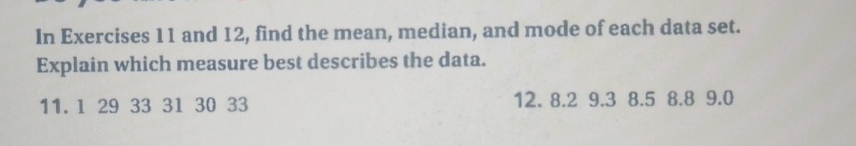 In Exercises 11 and 12, find the mean, median, and mode of each data set. 
Explain which measure best describes the data.
11. 1 29 33 31 30 33 12. 8.2 9.3 8.5 8.8 9.0