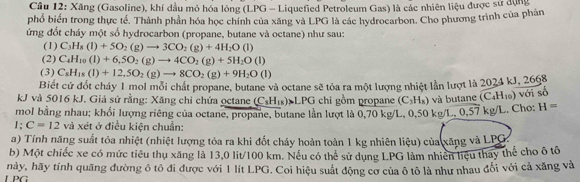 Xăng (Gasoline), khí dầu mỏ hóa lỏng (LPG - Liquefied Petroleum Gas) là các nhiên liệu được sử dụng
phổ biến trong thực tế. Thành phần hóa học chính của xăng và LPG là các hydrocarbon. Cho phương trình của phản
ứng đốt cháy một số hydrocarbon (propane, butane và octane) như sau:
(1) C_3H_8(l)+5O_2(g)to 3CO_2(g)+4H_2O(l)
(2) C_4H_10(l)+6,5O_2(g)to 4CO_2(g)+5H_2O(l)
(3) C_8H_18(l)+12,5O_2(g)to 8CO_2(g)+9H_2O(l)
Biết cứ đốt cháy 1 mol mỗi chất propane, butane và octane sẽ tỏa ra một lượng nhiệt lần lượt là 2024 kJ, 2668
kJ và 5016 kJ. Giả sử rằng: Xăng chỉ chứa octane (C_8H_18) △ chỉ gồm propane (C_3H_8) và butane (C_4H_10) với số
mol bằng nhau; khối lượng riêng của octane, propane, butane lần lượt là 0,70 kg/L, 0,50 kg/L, 0,57 K9 /L. Cho: H=
1;C=12 và xét ở điều kiện chuẩn:
a) Tính năng suất tỏa nhiệt (nhiệt lượng tỏa ra khi đốt cháy hoàn toàn 1 kg nhiên liệu) của xăng và LPG
b) Một chiếc xe có mức tiêu thụ xăng là 13,0 lit/100 km. Nếu có thể sử dụng LPG làm nhiên liệu thay thế cho ô tô
hày, hãy tính quãng đường ô tô đi được với 1 lít LPG. Coi hiệu suất động cơ của ô tô là như nhau đối với cả xăng và
LPG