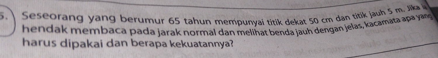 Seseorang yang berumur 65 tahun mempunyai titik dekat 50 cm dan titik jauh 5 m. Jika 
hendak membaca pada jarak normal dan melihat benda jauh dengan jelas, kacamata apa yang 
harus dipakai dan berapa kekuatannya?