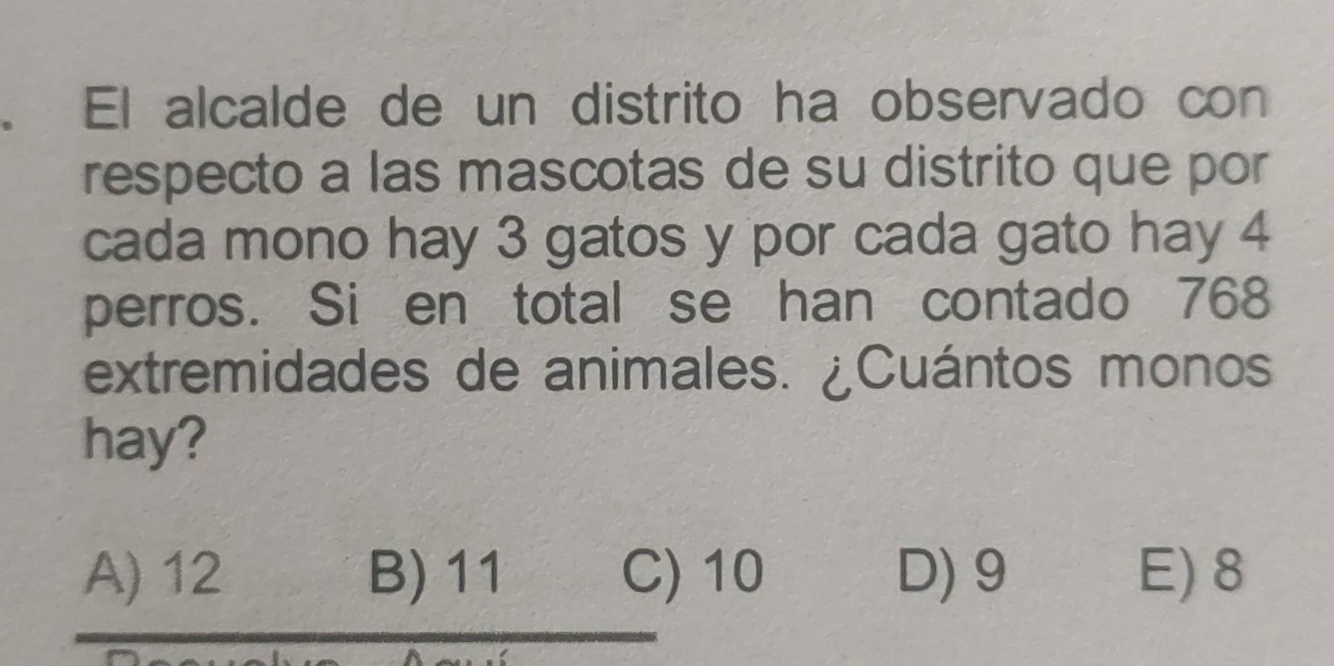 El alcalde de un distrito ha observado con
respecto a las mascotas de su distrito que por
cada mono hay 3 gatos y por cada gato hay 4
perros. Si en total se han contado 768
extremidades de animales. ¿Cuántos monos
hay?
A) 12 B) 11 C) 10 D) 9 E) 8