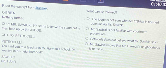 01:46:3
Read the excerpt from Monster What can be inferred?
O'BRIEN
The judge is not sure whether O'Brien is finished
Nothing further. questioning Mr. Sawicki.
CU of MR. SAWICKI. He starts to leave the stand but is Mr. Sawicki is not familiar with courtroom
then held up by the JUDGE
procedures.
CUT TO: PETROCELLI Petrocelli does not believe what Mr. Sawicki says.
PETROCELLI Mr. Sawicki knows that Mr. Harmon's neighborhood
You said you're a teacher in Mr. Harmon's school. Do is not safe.
you live in his neighborhood?
SAWICKI
No, I don't.
