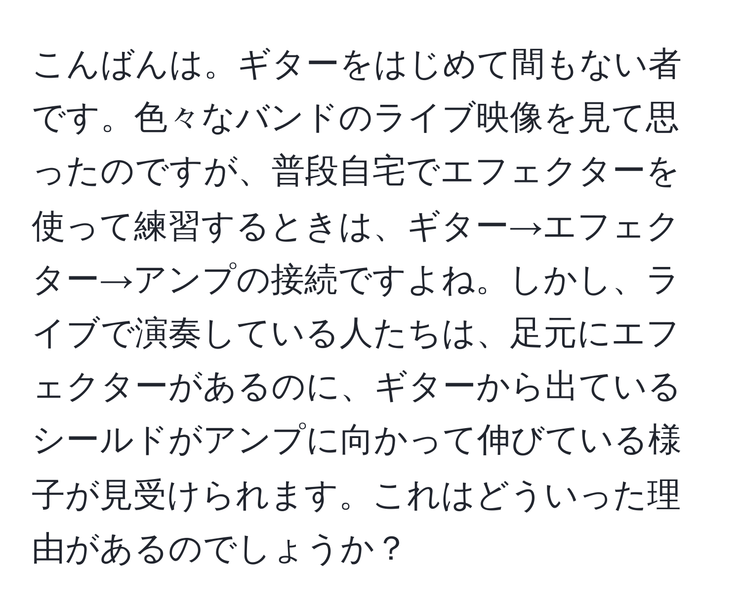 こんばんは。ギターをはじめて間もない者です。色々なバンドのライブ映像を見て思ったのですが、普段自宅でエフェクターを使って練習するときは、ギター→エフェクター→アンプの接続ですよね。しかし、ライブで演奏している人たちは、足元にエフェクターがあるのに、ギターから出ているシールドがアンプに向かって伸びている様子が見受けられます。これはどういった理由があるのでしょうか？