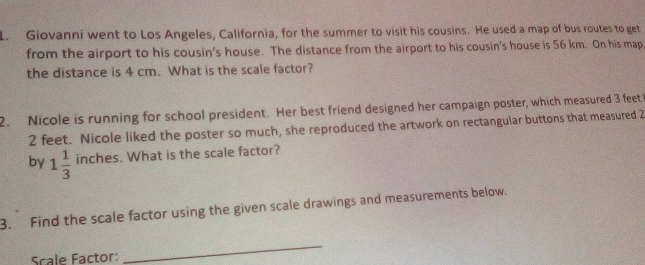 Giovanni went to Los Angeles, California, for the summer to visit his cousins. He used a map of bus routes to get 
from the airport to his cousin's house. The distance from the airport to his cousin's house is 56 km. On his map 
the distance is 4 cm. What is the scale factor? 
2. Nicole is running for school president. Her best friend designed her campaign poster, which measured 3 feet
2 feet. Nicole liked the poster so much, she reproduced the artwork on rectangular buttons that measured 2
by 1 1/3  inches. What is the scale factor? 
3. Find the scale factor using the given scale drawings and measurements below. 
Scale Factor: 
_