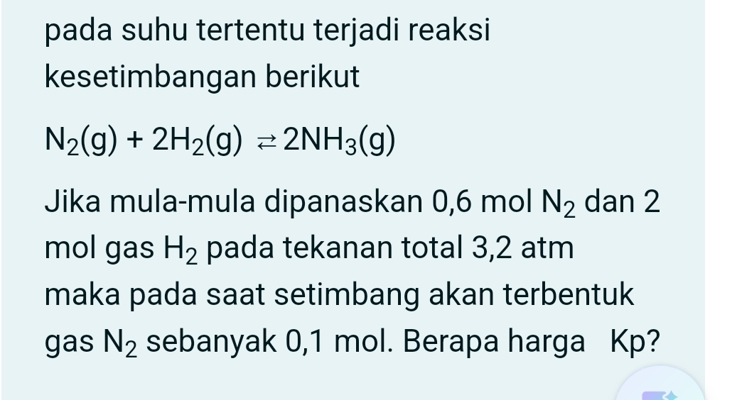 pada suhu tertentu terjadi reaksi 
kesetimbangan berikut
N_2(g)+2H_2(g)leftharpoons 2NH_3(g)
Jika mula-mula dipanaskan 0,6 mol N_2 dan 2
mol gas H_2 pada tekanan total 3,2 atm
maka pada saat setimbang akan terbentuk 
gas N_2 sebanyak 0,1 mol. Berapa harga Kp?