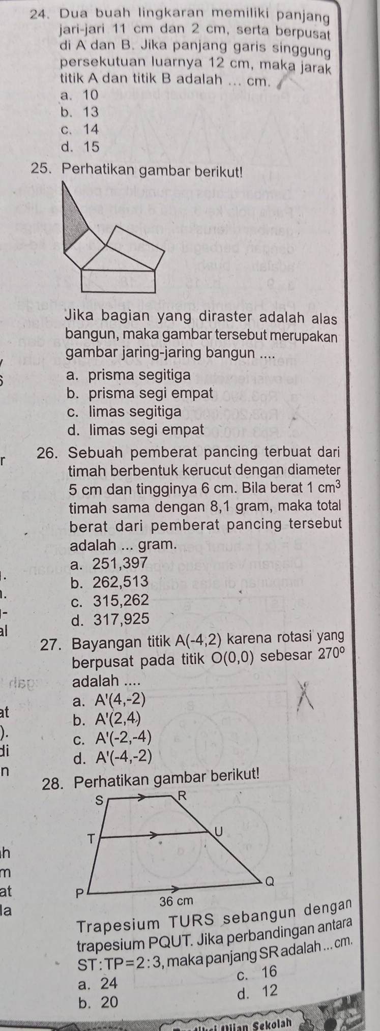 Dua buah lingkaran memiliki panjang
jari-jari 11 cm dan 2 cm, serta berpusat
di A dan B. Jika panjang garis singgung
persekutuan luarnya 12 cm, maka jarak
titik A dan titik B adalah ... cm.
a. 10
b. 13
c. 14
d. 15
25. Perhatikan gambar berikut!
Jika bagian yang diraster adalah alas
bangun, maka gambar tersebut merupakan
gambar jaring-jaring bangun ....
a. prisma segitiga
b. prisma segi empat
c. limas segitiga
d. limas segi empat
26. Sebuah pemberat pancing terbuat dari
timah berbentuk kerucut dengan diameter
5 cm dan tingginya 6 cm. Bila berat 1cm^3
timah sama dengan 8,1 gram, maka total
berat dari pemberat pancing tersebut 
adalah ... gram.
a. 251,397
b. 262,513
c. 315,262
d. 317,925
al
27. Bayangan titik A(-4,2) karena rotasi yang
berpusat pada titik O(0,0) sebesar 270°
dsp adalah ....
a. A'(4,-2)
at
b. A'(2,4)
).
C. A'(-2,-4)
di
d. A'(-4,-2)
n
28. Perhatikan gambar berikut!
h
m
at
la
Trapesium TURS sebangun dengan
trapesium PQUT. Jika perbandingan antara
ST:TP=2:3 , maka panjang SR adalah ... cm.
c. 16
a. 24
b. 20 d. 12
Solian Sekolah