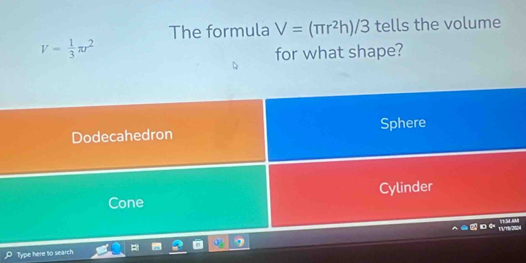 The formula V=(π r^2h)/3 tells the volume
V= 1/3 π r^2
for what shape?
Dodecahedron Sphere
Cone Cylinder
T1:34 AM
11/79/2024
Type here to search