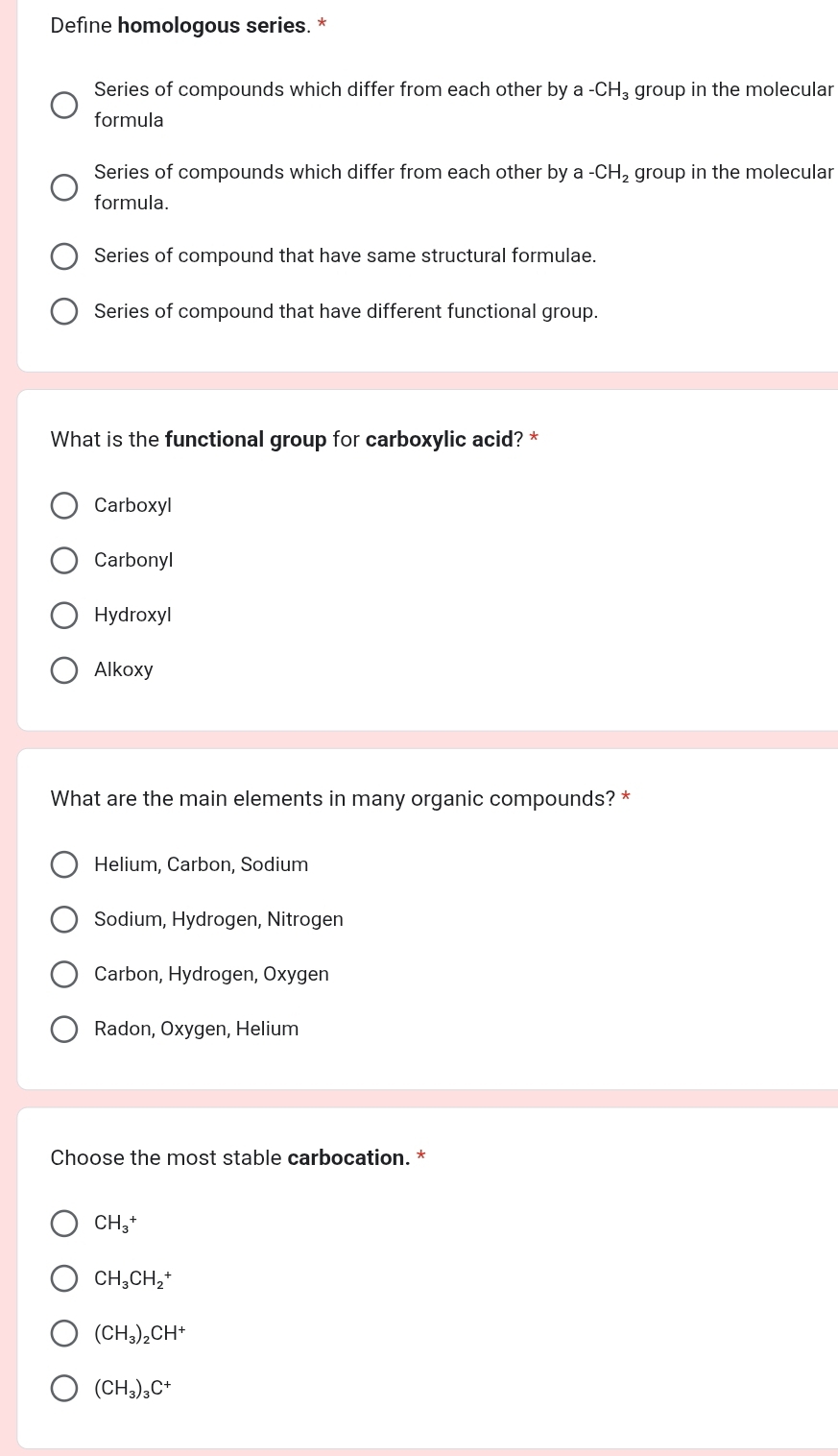 Define homologous series. *
Series of compounds which differ from each other by a -CH_3 group in the molecular 
formula
Series of compounds which differ from each other by -CH_2 group in the molecular
formula.
Series of compound that have same structural formulae.
Series of compound that have different functional group.
What is the functional group for carboxylic acid? *
Carboxyl
Carbonyl
Hydroxyl
Alkoxy
What are the main elements in many organic compounds? *
Helium, Carbon, Sodium
Sodium, Hydrogen, Nitrogen
Carbon, Hydrogen, Oxygen
Radon, Oxygen, Helium
Choose the most stable carbocation. *
CH_3^(+
CH_3)CH_2^(+
(CH_3))_2CH^+
(CH_3)_3C^+