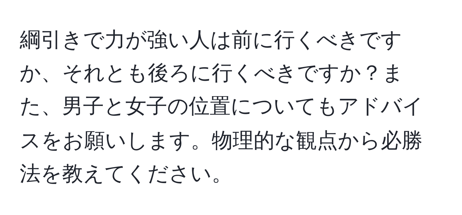 綱引きで力が強い人は前に行くべきですか、それとも後ろに行くべきですか？また、男子と女子の位置についてもアドバイスをお願いします。物理的な観点から必勝法を教えてください。