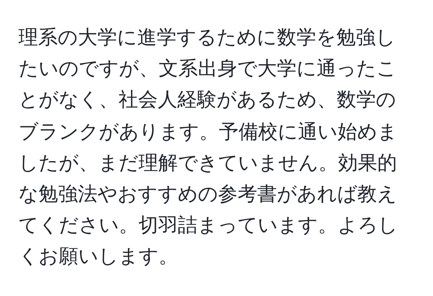 理系の大学に進学するために数学を勉強したいのですが、文系出身で大学に通ったことがなく、社会人経験があるため、数学のブランクがあります。予備校に通い始めましたが、まだ理解できていません。効果的な勉強法やおすすめの参考書があれば教えてください。切羽詰まっています。よろしくお願いします。