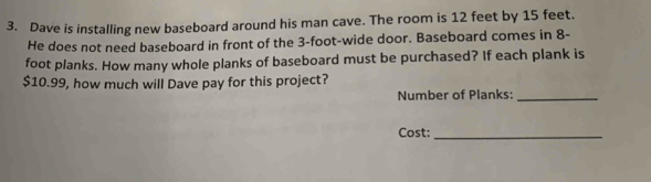 Dave is installing new baseboard around his man cave. The room is 12 feet by 15 feet. 
He does not need baseboard in front of the 3-foot -wide door. Baseboard comes in 8-
foot planks. How many whole planks of baseboard must be purchased? If each plank is
$10.99, how much will Dave pay for this project? 
Number of Planks:_ 
Cost:_