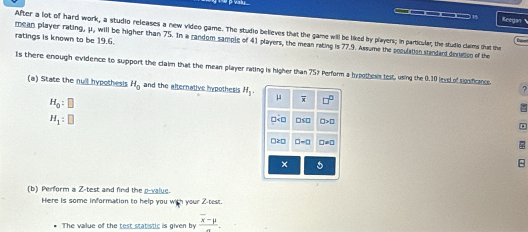 ρ valu...
_____1 Keegan
After a lot of hard work, a studio releases a new video game. The studio believes that the game will be liked by players; in particular, the studio claims that the
ratings is known to be 19.6.
mean player rating, μ, will be higher than 75. In a random sample of 41 players, the mean rating is 77.9. Assume the population standard deviation of the
Is there enough evidence to support the claim that the mean player rating is higher than 75? Perform a hypothesis test, using the 0.10 level of significance.
(a) State the null hypothesis H_0 and the alternative hypothesis H_1. μ overline x □^(□)
?
H_0
H_1
] □ ≤ □ □ >□
□2□ □ =□ □ != □
x
(b) Perform a Z -test and find the p -value.
Here is some information to help you with your Z -test.
The value of the test statistic is given by frac overline x-mu sigma .
