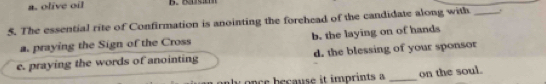 a. olive oil
5. The essential rite of Confirmation is anointing the forehead of the candidate along with_
a. praying the Sign of the Cross b. the laying on of hands
e. praying the words of anointing d. the blessing of your sponsor
once because it imprints a _on the soul.