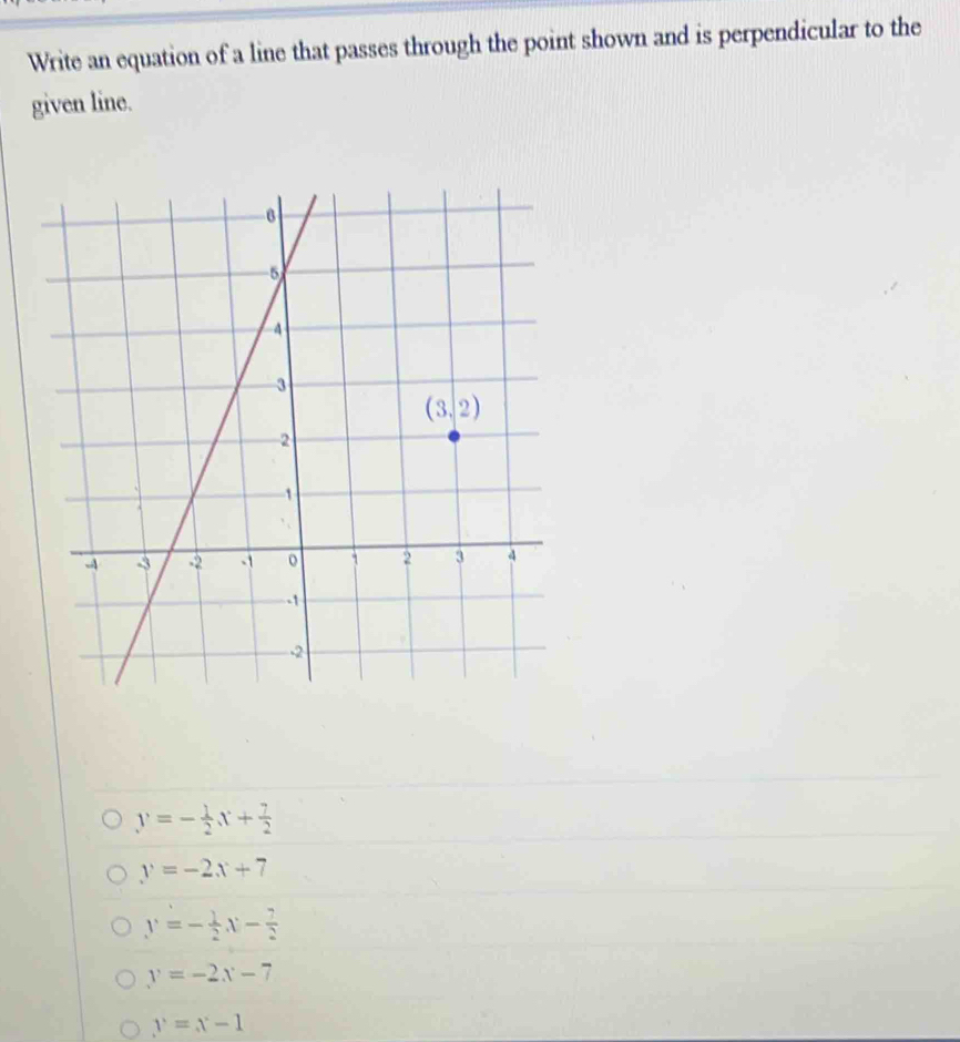 Write an equation of a line that passes through the point shown and is perpendicular to the
given line.
y=- 1/2 x+ 7/2 
y=-2x+7
y=- 1/2 x- 7/2 
y=-2x-7
y=x-1