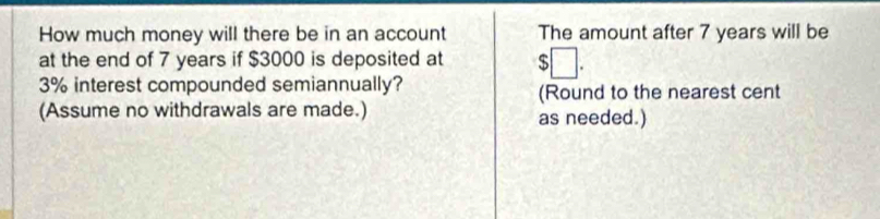 How much money will there be in an account The amount after 7 years will be 
at the end of 7 years if $3000 is deposited at
3% interest compounded semiannually? 
(Round to the nearest cent 
(Assume no withdrawals are made.) as needed.)