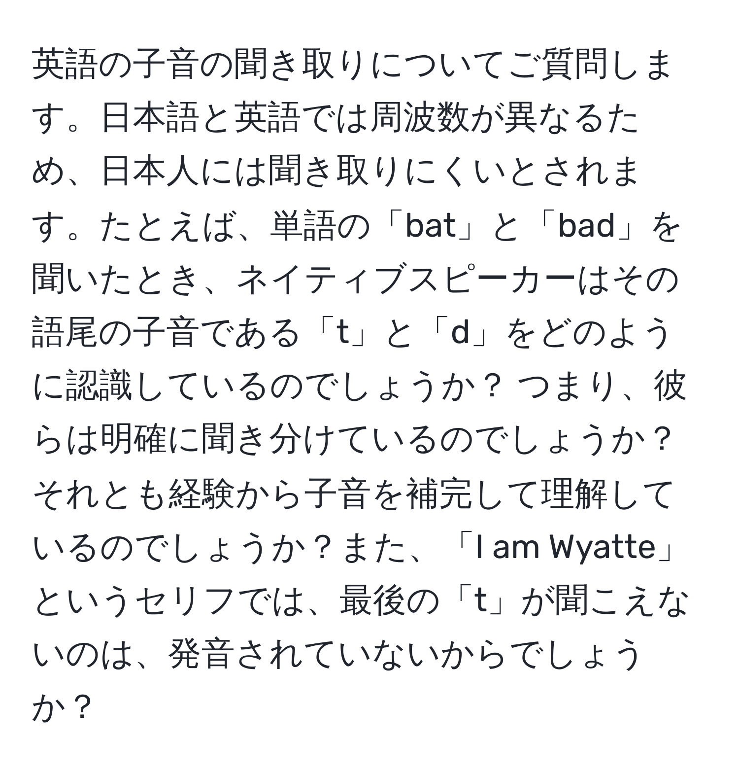 英語の子音の聞き取りについてご質問します。日本語と英語では周波数が異なるため、日本人には聞き取りにくいとされます。たとえば、単語の「bat」と「bad」を聞いたとき、ネイティブスピーカーはその語尾の子音である「t」と「d」をどのように認識しているのでしょうか？ つまり、彼らは明確に聞き分けているのでしょうか？それとも経験から子音を補完して理解しているのでしょうか？また、「I am Wyatte」というセリフでは、最後の「t」が聞こえないのは、発音されていないからでしょうか？