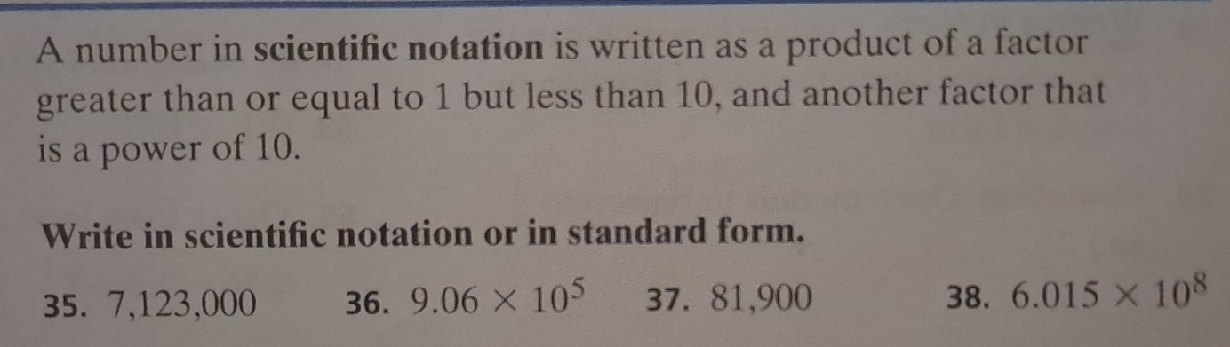 A number in scientific notation is written as a product of a factor 
greater than or equal to 1 but less than 10, and another factor that 
is a power of 10. 
Write in scientific notation or in standard form.
35. 7,123,000 36. 9.06* 10^5 37. 81,900 38. 6.015* 10^8