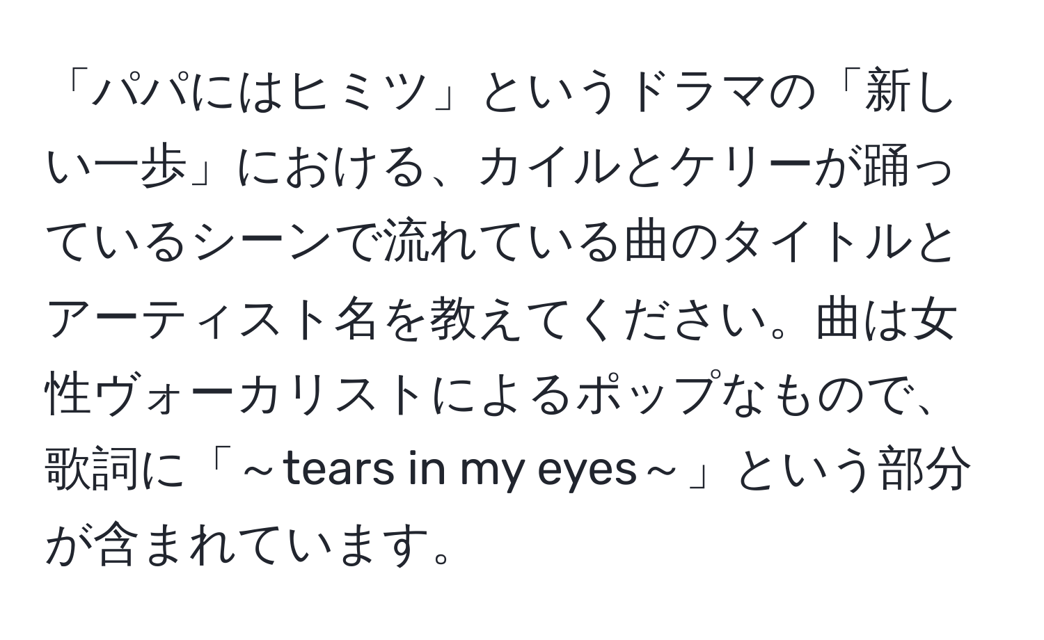 「パパにはヒミツ」というドラマの「新しい一歩」における、カイルとケリーが踊っているシーンで流れている曲のタイトルとアーティスト名を教えてください。曲は女性ヴォーカリストによるポップなもので、歌詞に「～tears in my eyes～」という部分が含まれています。