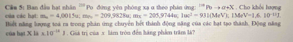 Cầu 5: Ban đầu hạt nhân^(210)Po đứng yên phóng xạ α theo phản ứng: ^210Poto alpha +X. Cho khối lượng 
của các hạt: m_a=4,0015u; m_Po=209,9828u; m_x=205,9744u; luc^2=931(MeV); 1Me V=1,6,10^(-13)J, 
Biết năng lượng toà ra trong phản ứng chuyển hết thành động năng của các hạt tạo thành. Động năng 
của hạt X là x.10^(-14)J. Giá trị của x làm tròn đến hàng phẩm trăm là?